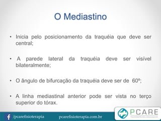 pcarefisioterapia.com.br/pcarefisioterapia
O Mediastino
• Inicia pelo posicionamento da traquéia que deve ser
central;
• A parede lateral da traquéia deve ser visível
bilateralmente;
• O ângulo de bifurcação da traquéia deve ser de 60º;
• A linha mediastinal anterior pode ser vista no terço
superior do tórax.
 