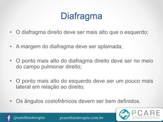 pcarefisioterapia.com.br/pcarefisioterapia
Diafragma
• O diafragma direito deve ser mais alto que o esquerdo;
• A margem do diafragma deve ser aplainada;
• O ponto mais alto do diafragma direito deve ser no meio
do campo pulmonar direito;
• O ponto mais alto do esquerdo deve ser um pouco mais
lateral em relação ao direito;
• Os ângulos costofrênicos devem ser bem definidos.
 