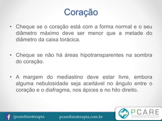 pcarefisioterapia.com.br/pcarefisioterapia
Coração
• Cheque se o coração está com a forma normal e o seu
diâmetro máximo deve ser menor que a metade do
diâmetro da caixa torácica.
• Cheque se não há áreas hipotransparentes na sombra
do coração.
• A margem do mediastino deve estar livre, embora
alguma nebulosidade seja aceitável no ângulo entre o
coração e o diafragma, nos ápices e no hilo direito.
 
