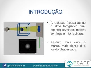 pcarefisioterapia.com.br/pcarefisioterapia
INTRODUÇÃO
• A radiação filtrada atinge
o filme fotográfico que,
quando revelado, mostra
sombras em tons cinzas.
• Quanto mais clara a
marca, mais denso é o
tecido atravessado.
 