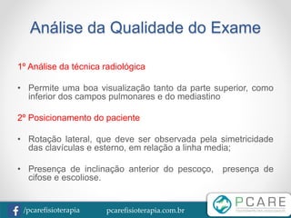 pcarefisioterapia.com.br/pcarefisioterapia
Análise da Qualidade do Exame
1º Análise da técnica radiológica
• Permite uma boa visualização tanto da parte superior, como
inferior dos campos pulmonares e do mediastino
2º Posicionamento do paciente
• Rotação lateral, que deve ser observada pela simetricidade
das clavículas e esterno, em relação a linha media;
• Presença de inclinação anterior do pescoço, presença de
cifose e escoliose.
 