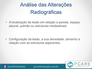 pcarefisioterapia.com.br/pcarefisioterapia
Análise das Alterações
Radiográficas
• A localização da lesão em relação a parede, espaço
pleural, pulmão ou estruturas mediastinais
• Configuração da lesão, a sua densidade, tamanho e
relação com as estruturas adjacentes.
 