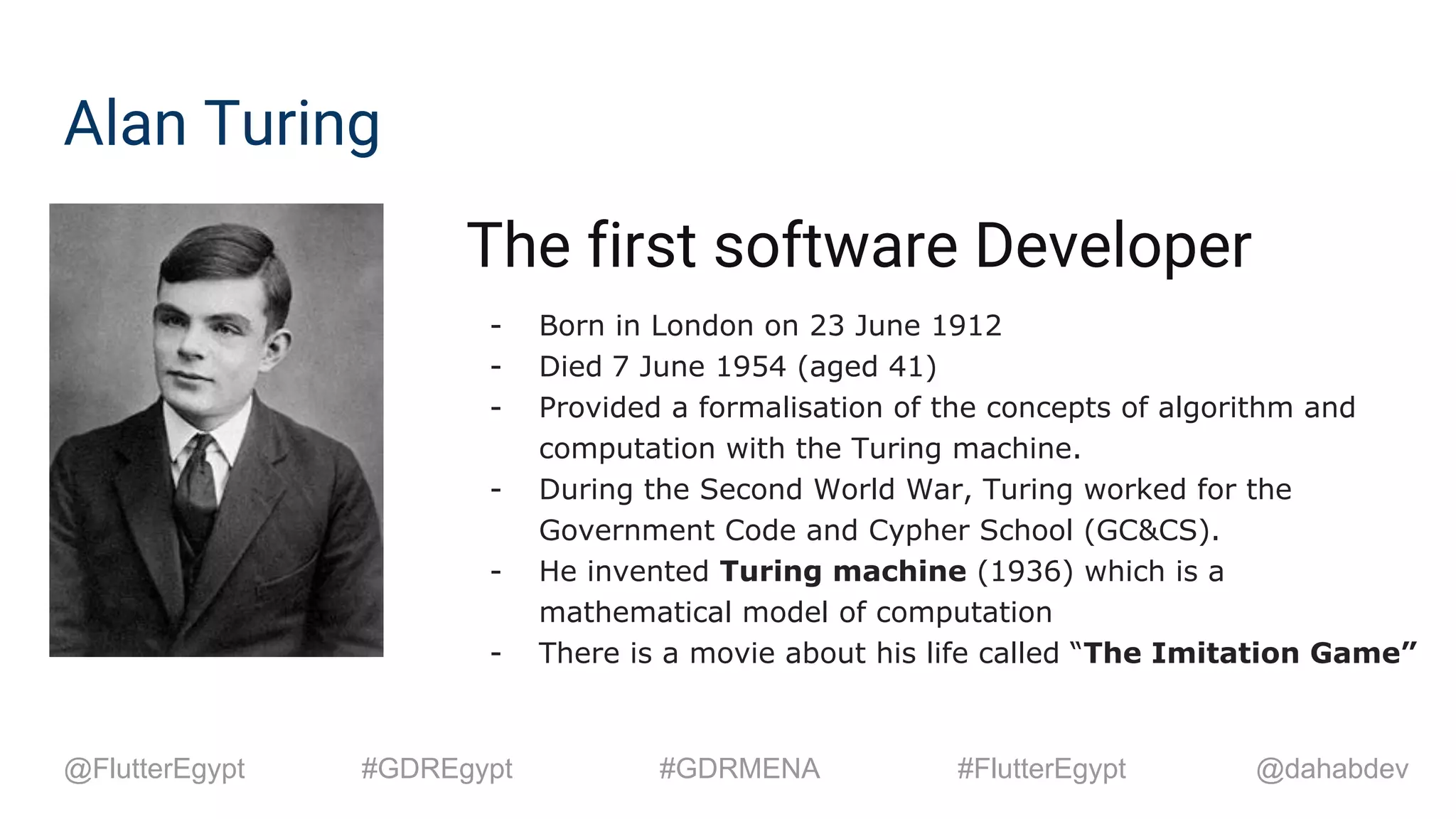 Alan Turing
The first software Developer
- Born in London on 23 June 1912
- Died 7 June 1954 (aged 41)
- Provided a formalisation of the concepts of algorithm and
computation with the Turing machine.
- During the Second World War, Turing worked for the
Government Code and Cypher School (GC&CS).
- He invented Turing machine (1936) which is a
mathematical model of computation
- There is a movie about his life called “The Imitation Game”
@dahabdev@FlutterEgypt #GDREgypt #GDRMENA #FlutterEgypt
 