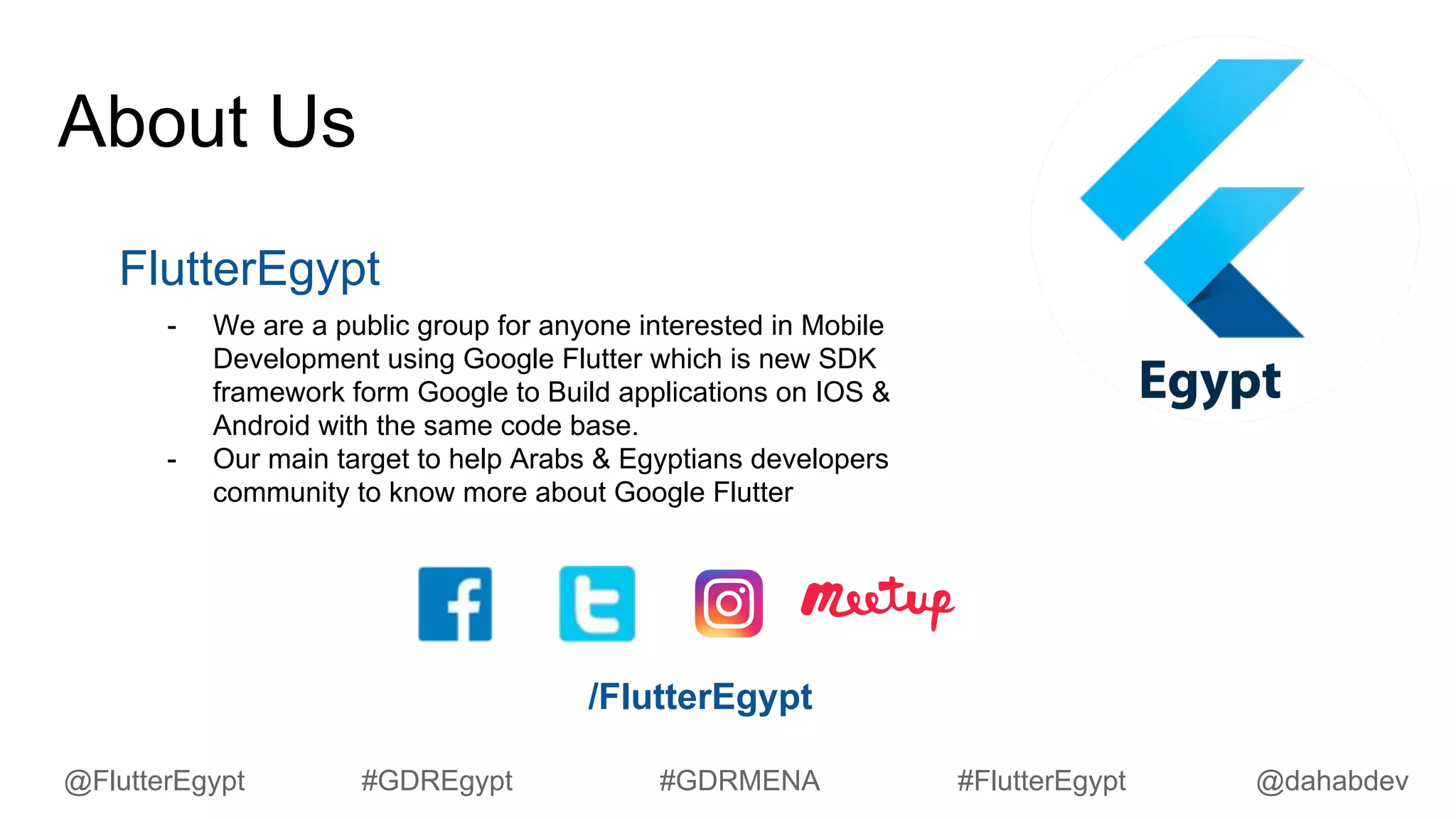 About Us
FlutterEgypt
- We are a public group for anyone interested in Mobile
Development using Google Flutter which is new SDK
framework form Google to Build applications on IOS &
Android with the same code base.
- Our main target to help Arabs & Egyptians developers
community to know more about Google Flutter
/FlutterEgypt
@dahabdev@FlutterEgypt #GDREgypt #GDRMENA #FlutterEgypt
 