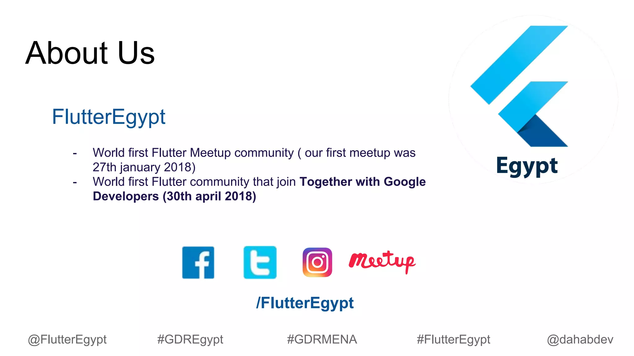 About Us
FlutterEgypt
- World first Flutter Meetup community ( our first meetup was
27th january 2018)
- World first Flutter community that join Together with Google
Developers (30th april 2018)
/FlutterEgypt
@dahabdev@FlutterEgypt #GDREgypt #GDRMENA #FlutterEgypt
 