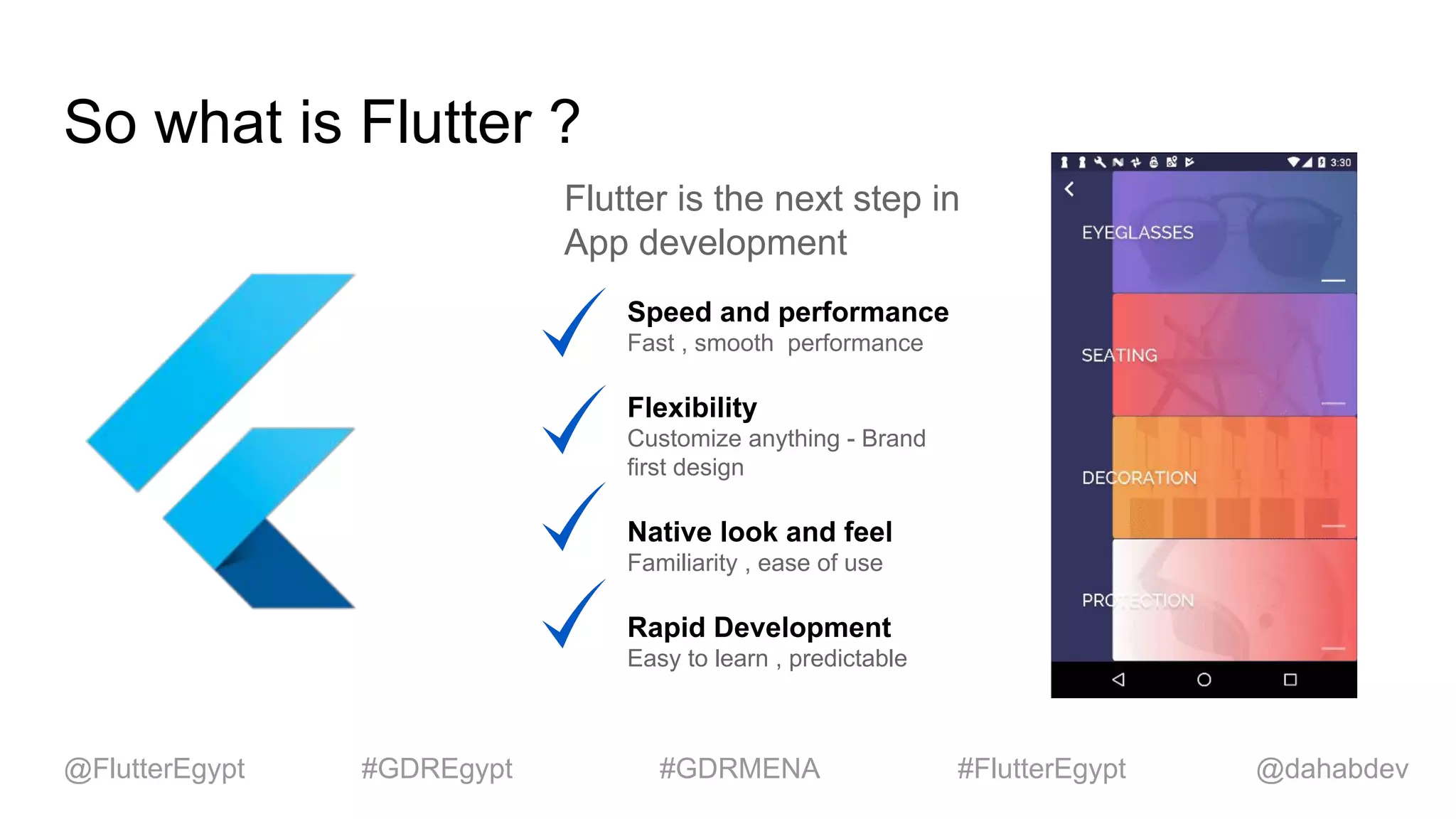 So what is Flutter ?
Flutter is the next step in
App development
Speed and performance
Fast , smooth performance
Flexibility
Customize anything - Brand
first design
Native look and feel
Familiarity , ease of use
Rapid Development
Easy to learn , predictable
@dahabdev@FlutterEgypt #GDREgypt #GDRMENA #FlutterEgypt
 