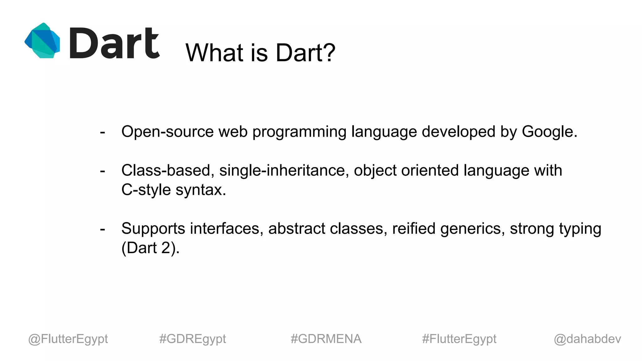 What is Dart?
- Open-source web programming language developed by Google.
- Class-based, single-inheritance, object oriented language with
C-style syntax.
- Supports interfaces, abstract classes, reified generics, strong typing
(Dart 2).
@dahabdev@FlutterEgypt #GDREgypt #GDRMENA #FlutterEgypt
 