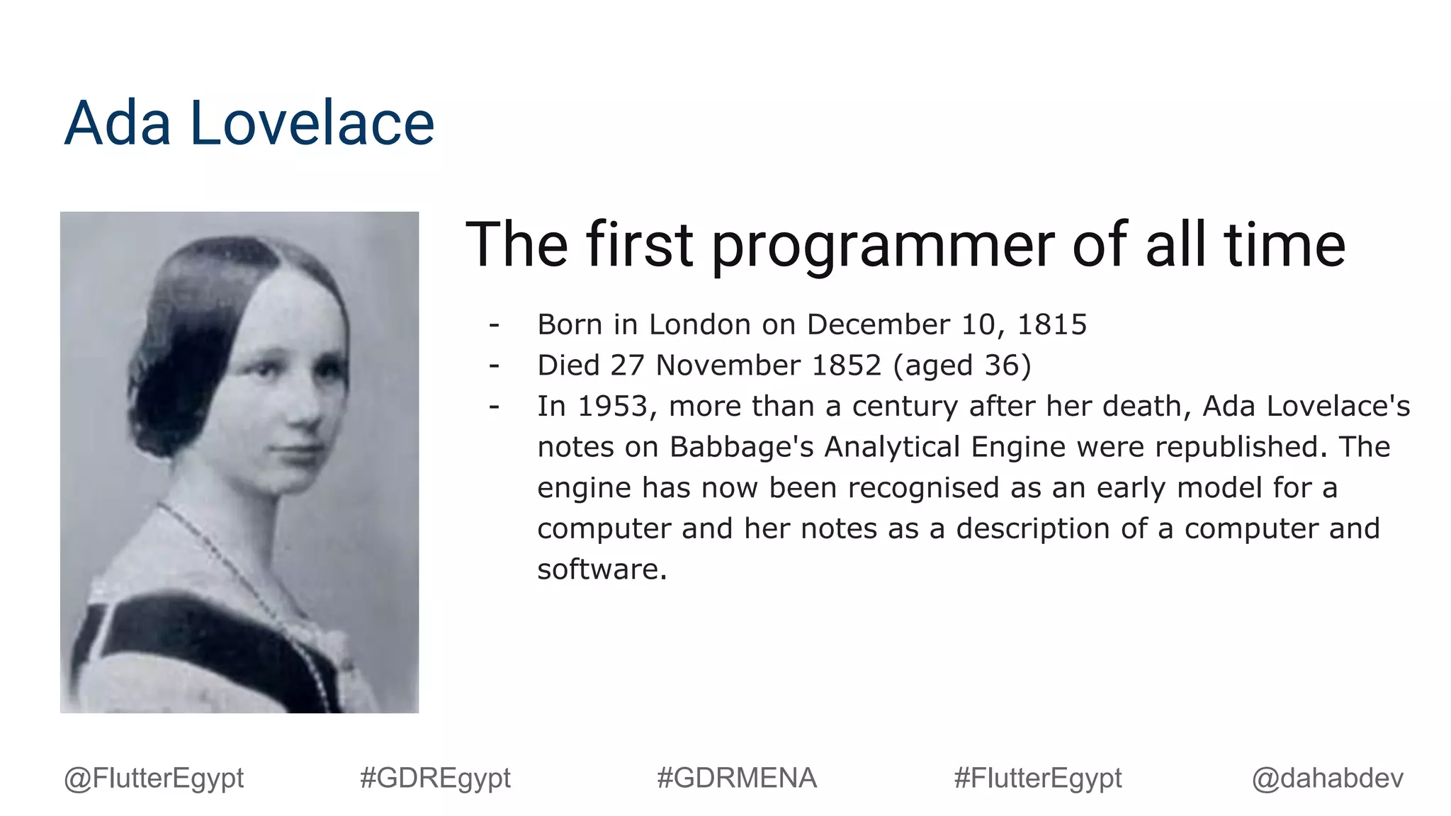 Ada Lovelace
The first programmer of all time
- Born in London on December 10, 1815
- Died 27 November 1852 (aged 36)
- In 1953, more than a century after her death, Ada Lovelace's
notes on Babbage's Analytical Engine were republished. The
engine has now been recognised as an early model for a
computer and her notes as a description of a computer and
software.
@dahabdev@FlutterEgypt #GDREgypt #GDRMENA #FlutterEgypt
 
