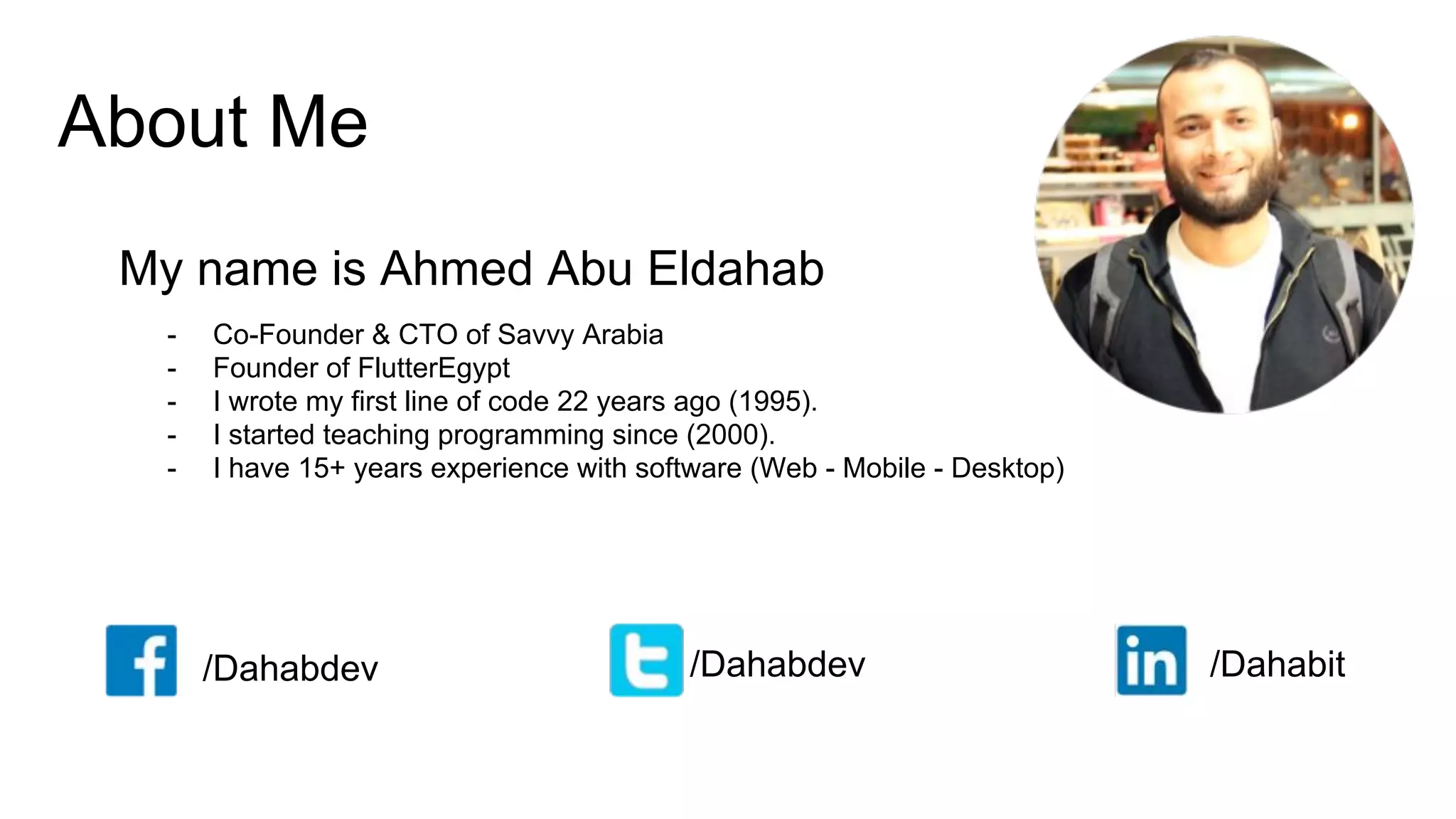 About Me
My name is Ahmed Abu Eldahab
/Dahabdev /Dahabdev /Dahabit
- Co-Founder & CTO of Savvy Arabia
- Founder of FlutterEgypt
- I wrote my first line of code 22 years ago (1995).
- I started teaching programming since (2000).
- I have 15+ years experience with software (Web - Mobile - Desktop)
 