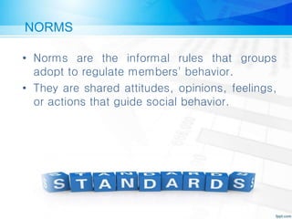 NORMS
• Norms are the informal rules that groups
adopt to regulate members' behavior.
• They are shared attitudes, opinions, feelings,
or actions that guide social behavior.
 