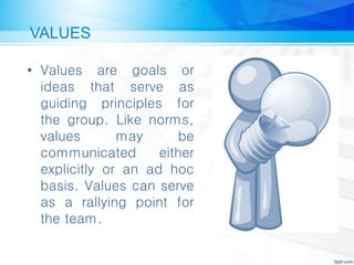 VALUES
• Values are goals or
ideas that serve as
guiding principles for
the group. Like norms,
values may be
communicated either
explicitly or an ad hoc
basis. Values can serve
as a rallying point for
the team.
 