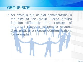 GROUP SIZE
• An obvious but crucial consideration is
the size of the group. Large groups
function differently in a number of
important respects to smaller groups.
Size impacts on group communication,
for example.
 