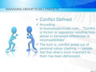 MANAGING GROUP/TEAM CONFLICTS
• Conflict Defined
 According
to businessdictionary.com, “Conflict
is friction or opposition resulting from
actual or perceived differences or
incompatibilities”.
 The truth is, conflict arises out of
personal values clashing -- people
feel that what’s most important to
them has been dishonored.
 