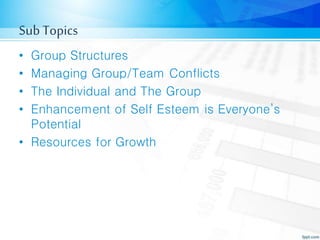 Sub Topics
• Group Structures
• Managing Group/Team Conflicts
• The Individual and The Group
• Enhancement of Self Esteem is Everyone’s
Potential
• Resources for Growth
 