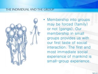 THE INDIVIDUAL AND THE GROUP
• Membership into groups
may be forced (family)
or not (gangs). Our
membership in small
groups provides us with
our first taste of social
interaction. The first and
most immediate social
experience of mankind is
small-group experience.
 
