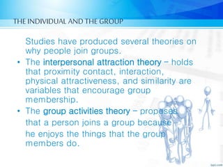 THE INDIVIDUAL AND THE GROUP
Studies have produced several theories on
why people join groups.
• The interpersonal attraction theory – holds
that proximity contact, interaction,
physical attractiveness, and similarity are
variables that encourage group
membership.
• The group activities theory – proposes
that a person joins a group because
he enjoys the things that the group
members do.
 