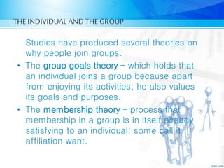 THE INDIVIDUAL AND THE GROUP
Studies have produced several theories on
why people join groups.
• The group goals theory – which holds that
an individual joins a group because apart
from enjoying its activities, he also values
its goals and purposes.
• The membership theory – process that
membership in a group is in itself already
satisfying to an individual; some call it
affiliation want.
 