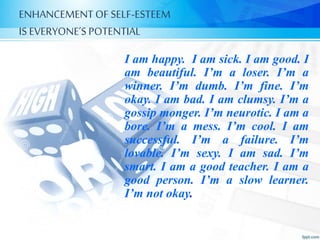 ENHANCEMENTOF SELF-ESTEEM
IS EVERYONE’S POTENTIAL
I am happy. I am sick. I am good. I
am beautiful. I’m a loser. I’m a
winner. I’m dumb. I’m fine. I’m
okay. I am bad. I am clumsy. I’m a
gossip monger. I’m neurotic. I am a
bore. I’m a mess. I’m cool. I am
successful. I’m a failure. I’m
lovable. I’m sexy. I am sad. I’m
smart. I am a good teacher. I am a
good person. I’m a slow learner.
I’m not okay.
 