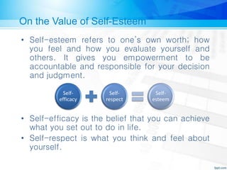 On the Value of Self-Esteem
• Self-esteem refers to one’s own worth; how
you feel and how you evaluate yourself and
others. It gives you empowerment to be
accountable and responsible for your decision
and judgment.
• Self-efficacy is the belief that you can achieve
what you set out to do in life.
• Self-respect is what you think and feel about
yourself.
Self-
efficacy
Self-
respect
Self-
esteem
 