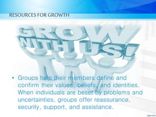 RESOURCES FORGROWTH
• Groups help their members define and
confirm their values, beliefs, and identities.
When individuals are beset by problems and
uncertainties, groups offer reassurance,
security, support, and assistance.
 