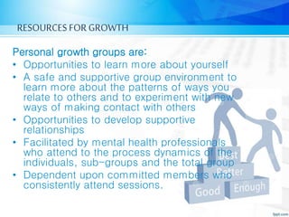 RESOURCES FORGROWTH
Personal growth groups are:
• Opportunities to learn more about yourself
• A safe and supportive group environment to
learn more about the patterns of ways you
relate to others and to experiment with new
ways of making contact with others
• Opportunities to develop supportive
relationships
• Facilitated by mental health professionals
who attend to the process dynamics of the
individuals, sub-groups and the total group
• Dependent upon committed members who
consistently attend sessions.
 