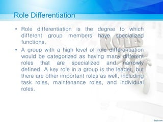 Role Differentiation
• Role differentiation is the degree to which
different group members have specialized
functions.
• A group with a high level of role differentiation
would be categorized as having many different
roles that are specialized and narrowly
defined. A key role in a group is the leader, but
there are other important roles as well, including
task roles, maintenance roles, and individual
roles.
 