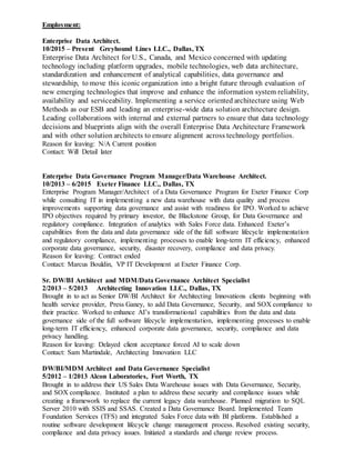 Employment:
Enterprise Data Architect.
10/2015 – Present Greyhound Lines LLC., Dallas, TX
Enterprise Data Architect for U.S., Canada, and Mexico concerned with updating
technology including platform upgrades, mobile technologies, web data architecture,
standardization and enhancement of analytical capabilities, data governance and
stewardship, to move this iconic organization into a bright future through evaluation of
new emerging technologies that improve and enhance the information system reliability,
availability and serviceability. Implementing a service oriented architecture using Web
Methods as our ESB and leading an enterprise-wide data solution architecture design.
Leading collaborations with internal and external partners to ensure that data technology
decisions and blueprints align with the overall Enterprise Data Architecture Framework
and with other solution architects to ensure alignment across technology portfolios.
Reason for leaving: N/A Current position
Contact: Will Detail later
Enterprise Data Governance Program Manager/Data Warehouse Architect.
10/2013 – 6/2015 Exeter Finance LLC., Dallas, TX
Enterprise Program Manager/Architect of a Data Governance Program for Exeter Finance Corp
while consulting IT in implementing a new data warehouse with data quality and process
improvements supporting data governance and assist with readiness for IPO. Worked to achieve
IPO objectives required by primary investor, the Blackstone Group, for Data Governance and
regulatory compliance. Integration of analytics with Sales Force data. Enhanced Exeter’s
capabilities from the data and data governance side of the full software lifecycle implementation
and regulatory compliance, implementing processes to enable long-term IT efficiency, enhanced
corporate data governance, security, disaster recovery, compliance and data privacy.
Reason for leaving: Contract ended
Contact: Marcus Bouldin, VP IT Development at Exeter Finance Corp.
Sr. DW/BI Architect and MDM/Data Governance Architect Specialist
2/2013 – 5/2013 Architecting Innovation LLC., Dallas, TX
Brought in to act as Senior DW/BI Architect for Architecting Innovations clients beginning with
health service provider, Press Ganey, to add Data Governance, Security, and SOX compliance to
their practice. Worked to enhance AI’s transformational capabilities from the data and data
governance side of the full software lifecycle implementation, implementing processes to enable
long-term IT efficiency, enhanced corporate data governance, security, compliance and data
privacy handling.
Reason for leaving: Delayed client acceptance forced AI to scale down
Contact: Sam Martindale, Architecting Innovation LLC
DW/BI/MDM Architect and Data Governance Specialist
5/2012 – 1/2013 Alcon Laboratories, Fort Worth, TX
Brought in to address their US Sales Data Warehouse issues with Data Governance, Security,
and SOX compliance. Instituted a plan to address these security and compliance issues while
creating a framework to replace the current legacy data warehouse. Planned migration to SQL
Server 2010 with SSIS and SSAS. Created a Data Governance Board. Implemented Team
Foundation Services (TFS) and integrated Sales Force data with BI platforms. Established a
routine software development lifecycle change management process. Resolved existing security,
compliance and data privacy issues. Initiated a standards and change review process.
 