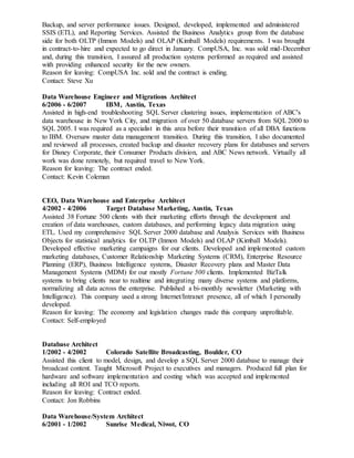 Backup, and server performance issues. Designed, developed, implemented and administered
SSIS (ETL), and Reporting Services. Assisted the Business Analytics group from the database
side for both OLTP (Inmon Models) and OLAP (Kimball Models) requirements. I was brought
in contract-to-hire and expected to go direct in January. CompUSA, Inc. was sold mid-December
and, during this transition, I assured all production systems performed as required and assisted
with providing enhanced security for the new owners.
Reason for leaving: CompUSA Inc. sold and the contract is ending.
Contact: Steve Xu
Data Warehouse Engineer and Migrations Architect
6/2006 - 6/2007 IBM, Austin, Texas
Assisted in high-end troubleshooting SQL Server clustering issues, implementation of ABC's
data warehouse in New York City, and migration of over 50 database servers from SQL 2000 to
SQL 2005. I was required as a specialist in this area before their transition of all DBA functions
to IBM. Oversaw master data management transition. During this transition, I also documented
and reviewed all processes, created backup and disaster recovery plans for databases and servers
for Disney Corporate, their Consumer Products division, and ABC News network. Virtually all
work was done remotely, but required travel to New York.
Reason for leaving: The contract ended.
Contact: Kevin Coleman
CEO, Data Warehouse and Enterprise Architect
4/2002 - 4/2006 Target Database Marketing, Austin, Texas
Assisted 38 Fortune 500 clients with their marketing efforts through the development and
creation of data warehouses, custom databases, and performing legacy data migration using
ETL. Used my comprehensive SQL Server 2000 database and Analysis Services with Business
Objects for statistical analytics for OLTP (Inmon Models) and OLAP (Kimball Models).
Developed effective marketing campaigns for our clients. Developed and implemented custom
marketing databases, Customer Relationship Marketing Systems (CRM), Enterprise Resource
Planning (ERP), Business Intelligence systems, Disaster Recovery plans and Master Data
Management Systems (MDM) for our mostly Fortune 500 clients. Implemented BizTalk
systems to bring clients near to realtime and integrating many diverse systems and platforms,
normalizing all data across the enterprise. Published a bi-monthly newsletter (Marketing with
Intelligence). This company used a strong Internet/Intranet presence, all of which I personally
developed.
Reason for leaving: The economy and legislation changes made this company unprofitable.
Contact: Self-employed
Database Architect
1/2002 - 4/2002 Colorado Satellite Broadcasting, Boulder, CO
Assisted this client to model, design, and develop a SQL Server 2000 database to manage their
broadcast content. Taught Microsoft Project to executives and managers. Produced full plan for
hardware and software implementation and costing which was accepted and implemented
including all ROI and TCO reports.
Reason for leaving: Contract ended.
Contact: Jon Robbins
Data Warehouse/System Architect
6/2001 - 1/2002 Sunrise Medical, Niwot, CO
 
