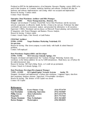 Produced an RFP for the implementation of an Enterprise Resource Planning system (ERP) to be
used in their locations in 5 countries including hardware and software. Produced full plan for
hardware and software implementation and costing which was accepted and implemented.
Reason for leaving: Contract ended.
Contact: Floyd Alexander
Enterprise Data Warehouse Architect and DBA Manager
4/2000 - 4/2001 Waste Management Inc., Houston, TX
Designed and developed 17 terabyte Oracle/SQL Server Data Warehouse and the necessary
network components to efficiently handle the flow of data to the end user. Performed the initial
cost/benefit and return on investment analysis and presented the information to all executives.
Supervised 3 DBAs. Developed and ran classes on Microsoft Project planning and orchestrated
IT integration with Project Managers and Business Process Analysts.
Reason for leaving: Contract ended.
Contact: Avnesh Gupta, Chris Howell, or Ladd Puskus
CEO/Chief Architect
9/1996 - 4/1999 Target Database Marketing Nederland, CO
See previous.
Reason for leaving: Shut down company to assist family with health & related financial
problems.
Contact: Self-employed
Data Warehouse Engineer/DBA and Developer
3/1996 - 9/1996 MCI Telecom, Colorado Springs, CO
Designed, developed and implemented the 7 terabyte Strategic Marketing Systems data
warehouse on the Sybase platform for use by 5,000 telemarketers. Made heavy use of Sybase IQ
for multi-dimensional data.
Reason for leaving: MCI had a hiring freeze, so I could not go permanent.
Contact: Vistech in Colorado Springs, CO
Data Warehouse Developer/Development Manager
7/1992 - 12/1995 GE Capital/Capital Network Systems Austin, TX
Designed, developed and implemented a Sybase data warehouse. I migrated legacy data from
their proprietary database structure. Supervised 5 Powerbuilder developers.
Reason for leaving: This division of GE Capital was closed.
Contact: GE Capital
References:
Marcus Bouldin Exeter Finance Corp. (214) 572-6729
Sam Martindale Architecting Innovation (972) 510-9607
Phillip Greene Alcon Laboratories (817) 615-2770
Doug Kirk FracTech (817) 773-7643
Thomas Baumann Titan Technologies (813) 362-6869
Barton Bumpus Marketsphere (256) 828-8652
 