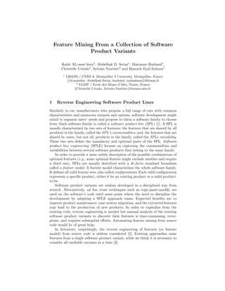 Feature Mining From a Collection of Software
Product Variants
Rafat AL-msie’deen1
, Abdelhak D. Seriai1
, Marianne Huchard1
,
Christelle Urtado2
, Sylvain Vauttier2
and Hamzeh Eyal Salman1
1
LIRMM / CNRS & Montpellier 2 University, Montpellier, France
{Al-msiedee, Abdelhak.Seriai, huchard, eyalsalman}@lirmm.fr
2
LGI2P / Ecole des Mines d’Al`es, Nˆımes, France
{Christelle.Urtado, Sylvain.Vauttier}@mines-ales.fr
1 Reverse Engineering Software Product Lines
Similarly to car manufacturers who propose a full range of cars with common
characteristics and numerous variants and options, software development might
entail to segment users’ needs and propose to them a software family to choose
from. Such software family is called a software product line (SPL) [1]. A SPL is
usually characterized by two sets of features: the features that are shared by all
products in the family, called the SPL’s commonalities, and, the features that are
shared by some, but not all, products in the family, called the SPLs variability.
These two sets deﬁne the mandatory and optional parts of the SPL. Software
product line engineering (SPLE) focuses on capturing the commonalities and
variabilities between several software products that belong to the same family.
In order to provide a more subtle description of the possible combinations of
optional features (e.g., some optional feature might exclude another and require
a third one), SPLs are usually described with a de-facto standard formalism
called a feature model. A feature model characterizes the whole software family.
It deﬁnes all valid feature sets, also called conﬁgurations. Each valid conﬁguration
represents a speciﬁc product, either it be an existing product or a valid product-
to-be.
Software product variants are seldom developed in a disciplined way from
scratch. Alternatively, ad hoc reuse techniques such as copy-paste-modify are
used on the software’s code until some point where the need to discipline the
development by adopting a SPLE approach raises. Expected beneﬁts are to
improve product maintenance, ease system migration, and the extracted features
may lead to the production of new products. In order to capitalize from the
existing code, reverse engineering is needed but manual analysis of the existing
software product variants to discover their features is time-consuming, error-
prone, and requires substantial eﬀorts. Automating feature mining from source
code would be of great help.
In literature, surprisingly, the reverse engineering of features (or feature
model) from source code is seldom considered [2]. Existing approaches mine
features from a single software product variant, while we think it is necessary to
consider all available variants at a time [3].
 