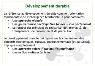 10
Développement durable
La référence au développement durable comme l’orientation
fondamentale de l’intelligence territoriale, a pour corollaires:
• Une approche globale
• Une gouvernance participative fondée sur le partenariat
• Le respect des principes de solidarité, de rationalité, de
transparence, de prévention et de précaution
Le développement durable qui repose sur la combinaison des
objectifs économiques, sociaux, environnementaux [et culturels],
implique conjointement
• Une approche scientifique multidisciplinaire
• Une action multisectorielle
 