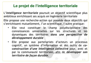 11
Le projet de l’intelligence territoriale
L’intelligence territoriale poursuit un objectif scientifique plus
ambitieux enrichissant ses acquis en ingénierie territoriale
Elle propose une recherche-action qui possède deux objectifs qui
s’enrichissent mutuellement, l’un scientifique, l’autre pratique:
• Elle veut constituer le champ polydisciplinaire des
connaissances universelles sur les structures et les
dynamiques des territoires dans une perspective de
développement durable
• Elle propose aux partenariats d’acteurs un processus
cognitif, un système d’information et des outils de co-
construction d’une intelligence collective pour, avec et
par la communauté territoriale, afin de développer son
territoire de façon durable.
 