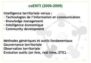 12
caENTI (2006-2009)
Intelligence territoriale versus :
- Technologies de l’information et communication
- Knowledge management
- Intelligence économique
- Community development
Méthodes génériques et outils fondamentaux
Gouvernance territoriale
Observation territoriale
Evolution outils (on line, real time, STIC)
 