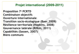 13
Projet international (2009-2011)
Proposition 7e
PCRTD
Combinaison objectifs
Ouverture internationale
Transition socio-écologique (Baer,2009)
Résilience territoriale (Hopkins, 2008)
Gouvernance latérale (Rifkin, 2011)
Capabilités (Sassen, 2007)
Biens communs
 