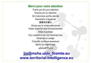 Merci pour votre attention
Thank you for your attention
Gracias por su atención
Vă mulţumesc pentru atenţie
Köszönöm a figyelmet
謝謝您的關注
Grazie per la vostra attenzione
Vielen Dank für Ihre Aufmerksamkeit
Kiitos huomiota
Σας ευχαριστώ για την προσοχή σας
Dziękuję za uwagę
Спасибо за Ваше внимание
İlginiz için teşekkürler
‫لتهتمامكم‬ ‫شكرا‬
jjg@mshe.univ_fcomte.eu
www.territorial-intelligence.eu
 