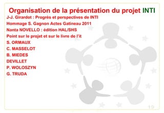 19
Organisation de la présentation du projet INTI
J-J. Girardot : Progrès et perspectives de INTI
Hommage S. Gagnon Actes Gatineau 2011
Nanta NOVELLO : édition HAL/SHS
Point sur le projet et sur le livre de l’it
S. ORMAUX
C. MASSELOT
B. MIEDES
DEVILLET
P. WOLOSZYN
G. TRUDA
 