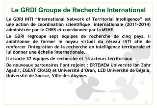 2
Le GRDI Groupe de Recherche International
Le GDRI INTI “International Network of Territorial Intelligence” est
une action de coordination scientifique internationale (2011-2014)
administrée par le CNRS et coordonnée par la MSHE.
Le GDRI regroupe sept équipes de recherche de cinq pays. Il
ambitionne de former le noyau virtuel du réseau INTI afin de
renforcer l'intégration de la recherche en intelligence territoriale et
lui donner une échelle internationale.
Il associe 37 équipes de recherche et 14 acteurs territoriaux
De nouveaux partenaires l’ont rejoint : ERTEMEM Université Ibn Zohr
Agadir, EGEAT CRASQ et Université d’Oran, LED Université de Béjaia,
Université de Sousse, Ville des Abymes
 