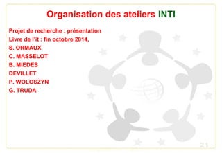 21
Organisation des ateliers INTI
Projet de recherche : présentation
Livre de l’it : fin octobre 2014,
S. ORMAUX
C. MASSELOT
B. MIEDES
DEVILLET
P. WOLOSZYN
G. TRUDA
 