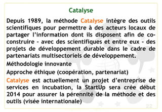 22
Catalyse
Depuis 1989, la méthode Catalyse intègre des outils
scientifiques pour permettre à des acteurs locaux de
partager l’information dont ils disposent afin de co-
construire – avec des scientifiques et entre eux - des
projets de développement durable dans le cadre de
partenariats multisectoriels de développement.
Méthodologie innovante
Approche éthique (coopération, partenariat)
Catalyse est actuellement un projet d’entreprise de
services en incubation, la StartUp sera crée début
2014 pour assurer la pérennité de la méthode et des
outils (visée internationale)
 