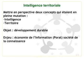 23
Intelligence territoriale
Mettre en perspective deux concepts qui étaient en
pleine mutation :
-Intelligence
-Territoire
Objet : développement durable
Enjeu : économie de l’Information (Porat) société de
la connaissance
 