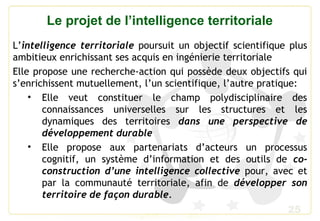 25
Le projet de l’intelligence territoriale
L’intelligence territoriale poursuit un objectif scientifique plus
ambitieux enrichissant ses acquis en ingénierie territoriale
Elle propose une recherche-action qui possède deux objectifs qui
s’enrichissent mutuellement, l’un scientifique, l’autre pratique:
• Elle veut constituer le champ polydisciplinaire des
connaissances universelles sur les structures et les
dynamiques des territoires dans une perspective de
développement durable
• Elle propose aux partenariats d’acteurs un processus
cognitif, un système d’information et des outils de co-
construction d’une intelligence collective pour, avec et
par la communauté territoriale, afin de développer son
territoire de façon durable.
 
