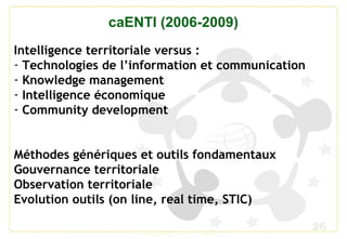 26
caENTI (2006-2009)
Intelligence territoriale versus :
- Technologies de l’information et communication
- Knowledge management
- Intelligence économique
- Community development
Méthodes génériques et outils fondamentaux
Gouvernance territoriale
Observation territoriale
Evolution outils (on line, real time, STIC)
 