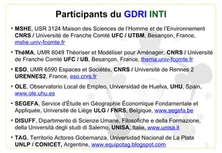 3
Participants du GDRI INTI
• MSHE, USR 3124 Maison des Sciences de l’Homme et de l’Environnement
CNRS / Université de Franche Comté UFC / UTBM, Besançon, France,
mshe.univ-fcomte.fr
• ThéMA, UMR 6049 Théoriser et Modéliser pour Aménager, CNRS / Université
de Franche Comté UFC / UB, Besançon, France, thema.univ-fcomte.fr
• ESO, UMR 6590 Espaces et Sociétés, CNRS / Université de Rennes 2
URENNES2, France, eso.cnrs.fr
• OLE, Observatorio Local de Empleo, Universidad de Huelva, UHU, Spain,
www.ole.uhu.es
• SEGEFA, Service d'Étude en Géographie Économique Fondamentale et
Appliquée, Université de Liège ULG / FNRS, Belgique, www.segefa.be
• DISUFF, Dipartimento di Scienze Umane, Filosofiche e della Formazione,
della Università degli studi di Salerno, UNISA, Italie, www.unisa.it
• TAG, Territorio Actores Gobernanza, Universidad Nacional de La Plata
UNLP / CONICET, Argentine, www.equipotag.blogspot.com
 