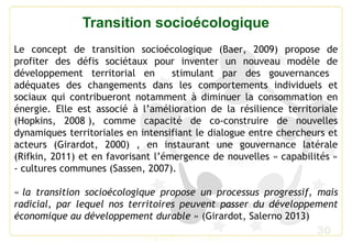 30
Transition socioécologique
Le concept de transition socioécologique (Baer, 2009) propose de
profiter des défis sociétaux pour inventer un nouveau modèle de
développement territorial en stimulant par des gouvernances
adéquates des changements dans les comportements individuels et
sociaux qui contribueront notamment à diminuer la consommation en
énergie. Elle est associé à l’amélioration de la résilience territoriale
(Hopkins, 2008 ), comme capacité de co-construire de nouvelles
dynamiques territoriales en intensifiant le dialogue entre chercheurs et
acteurs (Girardot, 2000) , en instaurant une gouvernance latérale
(Rifkin, 2011) et en favorisant l’émergence de nouvelles « capabilités »
- cultures communes (Sassen, 2007).
« la transition socioécologique propose un processus progressif, mais
radicial, par lequel nos territoires peuvent passer du développement
économique au développement durable » (Girardot, Salerno 2013)
 