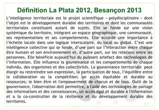 31
Définition La Plata 2012, Besançon 2013
L’intelligence territoriale est le projet scientifique « polydisciplinaire » dont
l’objet est le développement durable des territoires et dont les communautés
territoriales constituent autant de sujets. Elle se fonde sur une vision
systémique du territoire, intégrant un espace géographique, une communauté,
ses représentations et ses comportements. Elle accorde une importance à
l’échelle locale dans une logique interscalaire, du local au global. C’est une
intelligence collective qui se fonde, d’une part sur l’interaction entre chaque
être humain et son environnement et, d’autre part, sur les relations entre les
personnes. Elle bénéficie aujourd’hui du puissant artefact des technologies de
l’information. Elle influence la gouvernance et les comportements de chaque
individu, des organismes et des collectivités. La gouvernance territoriale  peut
élargir ou restreindre son expression, la participation de tous, l’équilibre entre
la collaboration ou la compétition; un accès équitable et durable au
ressources; le bien être et l'empowerment de chacun et de tous. Outil de la
gouvernance, l'observation doit permettre, a l'aide des technologies de partage
des informations et des connaissances, un accès égal et durable à l'information
et a la co-constrution de la résilience et du développement durable des
territoires.
 