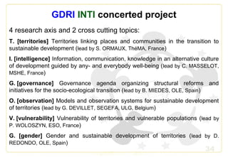 34
GDRI INTI concerted project
4 research axis and 2 cross cutting topics:
T. [territories] Territories linking places and communities in the transition to
sustainable development (lead by S. ORMAUX, ThéMA, France)
I. [intelligence] Information, communication, knowledge in an alternative culture
of development guided by any- and everybody well-being (lead by C. MASSELOT,
MSHE, France)
G. [governance] Governance agenda organizing structural reforms and
initiatives for the socio-ecological transition (lead by B. MIEDES, OLE, Spain)
O. [observation] Models and observation systems for sustainable development
of territories (lead by G. DEVILLET, SEGEFA, ULG, Belgium)
V. [vulnerability] Vulnerability of territories and vulnerable populations (lead by
P. WOLOSZYN, ESO, France)
G. [gender] Gender and sustainable development of territories (lead by D.
REDONDO, OLE, Spain)
 