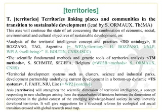 35
[territories]
T. [territories] Territories linking places and communities in the
transition to sustainable development (lead by S. ORMAUX, ThéMA)
This axis will continue the state of art concerning the combination of economic, social,
environmental and cultural objectives of sustainable development, on:
•Analysis of the territorial intelligence concept and practises <TO ontology>, H
BOZZANO, TAG, Argentina (= WP2A <territory> H. BOZZANO, UNLP,
WP1A <well-being>” E. BOUTIN, CNRS-ISCC)
•The scientific fundamental methods and generic tools of territories analysis <TM
methods>, S. SCHMITZ, SEGEFA, Belgium (=WP3B <methods> S. ORMAUX,
CNRS)
•Territorial development systems such as clusters, science and industrial parks,
development partnership underlying current development in a bottom-up dynamic <TS
systems>, F. FAHY, NIU, Eire (= WP2 [systems])
Axis [territories] will strengthen the scientific dimension of territorial intelligence, a concept
responding to new challenges arising from the exacerbation of tensions between the dimensions of
development in the global context of the emerging knowledge-based society in very unevenly
developed territories. It will give suggestions for a structural reforms for ecological and social
transition crossed with global research road map.
 