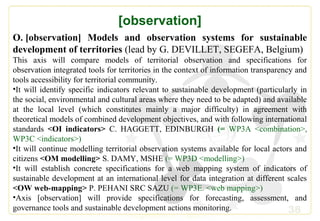 38
[observation]
O. [observation] Models and observation systems for sustainable
development of territories (lead by G. DEVILLET, SEGEFA, Belgium)
This axis will compare models of territorial observation and specifications for
observation integrated tools for territories in the context of information transparency and
tools accessibility for territorial community.
•It will identify specific indicators relevant to sustainable development (particularly in
the social, environmental and cultural areas where they need to be adapted) and available
at the local level (which constitutes mainly a major difficulty) in agreement with
theoretical models of combined development objectives, and with following international
standards <OI indicators> C. HAGGETT, EDINBURGH (= WP3A <combination>,
WP3C <indicators>)
•It will continue modelling territorial observation systems available for local actors and
citizens <OM modelling> S. DAMY, MSHE (= WP3D <modelling>)
•It will establish concrete specifications for a web mapping system of indicators of
sustainable development at an international level for data integration at different scales
<OW web-mapping> P. PEHANI SRC SAZU (= WP3E. <web mapping>)
•Axis [observation] will provide specifications for forecasting, assessment, and
governance tools and sustainable development actions monitoring.
 