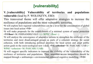 39
[vulnerability]
V. [vulnerability] Vulnerability of territories and populations
vulnerable (lead by P. WOLOSZYN, ESO)
This transversal theme will offer adaptative strategies to increase the
resilience of populations and the most vulnerable territories.
•It will explore how regional vulnerabilities can be a lever for the consideration of global
issues into local action <VI>
•It will make proposals for the establishment of a minimal system of social protection
<VI floor> M. FERNANDEZ OLE > (= WP5C <floor> )
•It will analyze the convergence of adaptative actions to strengthen the resilience of the
territories and most disadvantaged groups as parts of a coherent strategy for social
cohesion, with both introducing political priorities for local action and adapt public
action goals to the socio-ecological new i-deal. <VG cohesion> M. PASCARU UAB (=
WP6E <cohesion> M. PASCARU UAB)
•It will suggest specific indicators to improve the visibility of the vulnerability of the
resilience of territories and populations. Thus, amenities access inequalities should be
mapped through « ambiantope » environmental enhanced cognitive modelling. <VO>
[gender][gender]
 