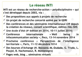 4
Le réseau INTI
INTI est un réseau de recherche-action « polydisciplinaire » qui
s’est développé depuis 2002, via :
 Des propositions aux appels à projets de recherche
 Un projet de recherche concerté animé par le GDRI
 Des conférences et des séminaires internationaux (39 depuis
la création du réseau), conseil scientifique, édition HAL-SHS
 Une école d’été (4e
édition en 2014, 10-11 juillet 2014)
 Conférence internationale « Well being in
infocommunication society », Pecs, 13-14 novembre 2014
 Prochaine conférence « Perspectives de l’intelligence
territoriale », Paris, 11-12 décembre 1014
 Des bourses d’échange (H. Bozzano, M. Oudada, G. Truda, L.
Poujol, B. Hachemaoui, R. Montenegro)
 Pages web, blog … séminaires virtuels
 